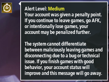 Screenshot of an Alert Level popup. The icon is a stylized stopwatch. Heading reads: "Alert Level: Medium" Message reads: "Your account was given a penalty point. If you continue to leave games, go AFK, or intentionally lose games, your account may be penalized further. [paragraph break] The system cannot differentiate between maliciously leaving games and disconnecting due to a bug or technical issue. If you finish games with good behavior, your account status will improve and this message will go away." All text is white except for the actual level, which is yellow.